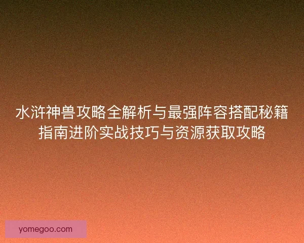 水浒神兽攻略全解析与最强阵容搭配秘籍指南进阶实战技巧与资源获取攻略