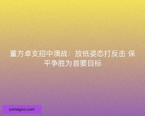 董方卓支招中澳战：放低姿态打反击 保平争胜为首要目标