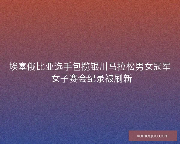埃塞俄比亚选手包揽银川马拉松男女冠军 女子赛会纪录被刷新