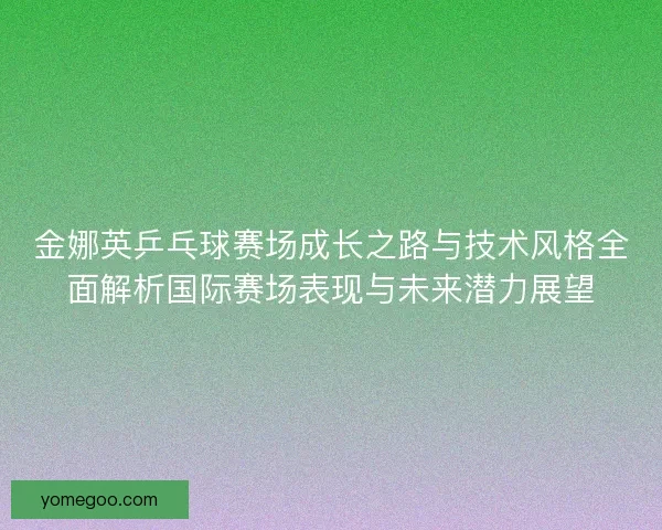 金娜英乒乓球赛场成长之路与技术风格全面解析国际赛场表现与未来潜力展望