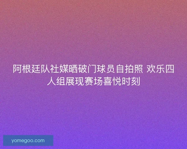 阿根廷队社媒晒破门球员自拍照 欢乐四人组展现赛场喜悦时刻