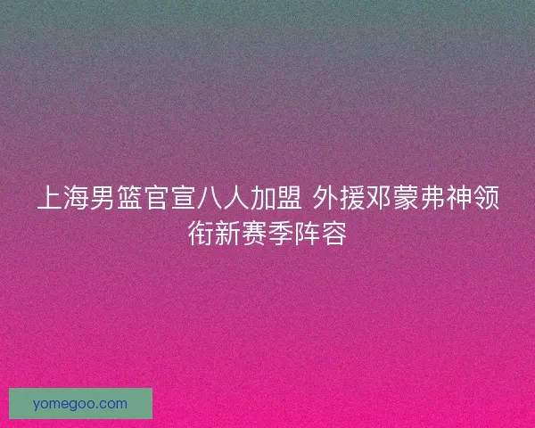 上海男篮官宣八人加盟 外援邓蒙弗神领衔新赛季阵容