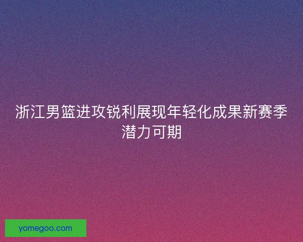 浙江男篮进攻锐利展现年轻化成果新赛季潜力可期