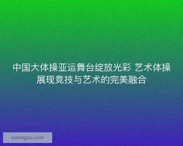 中国大体操亚运舞台绽放光彩 艺术体操展现竞技与艺术的完美融合