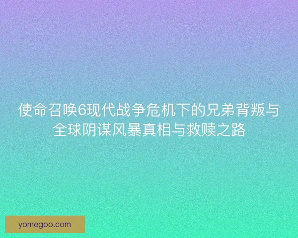 使命召唤6现代战争危机下的兄弟背叛与全球阴谋风暴真相与救赎之路