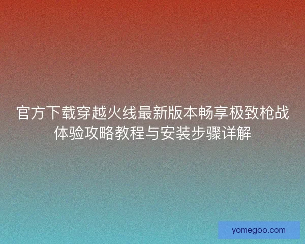 官方下载穿越火线最新版本畅享极致枪战体验攻略教程与安装步骤详解