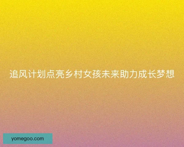 追风计划点亮乡村女孩未来助力成长梦想