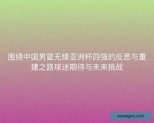 围绕中国男篮无缘亚洲杯四强的反思与重建之路球迷期待与未来挑战
