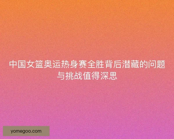 中国女篮奥运热身赛全胜背后潜藏的问题与挑战值得深思