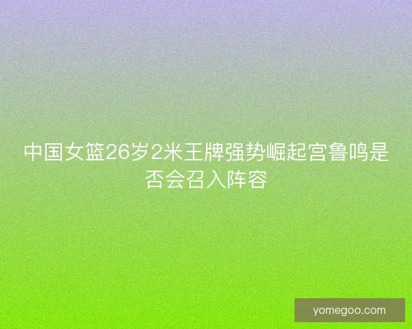 中国女篮26岁2米王牌强势崛起宫鲁鸣是否会召入阵容 中国女篮26岁2米王牌强势崛起宫鲁鸣是否会召入阵容